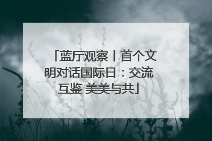 蓝厅观察丨首个文明对话国际日：交流互鉴 美美与共