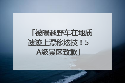 被曝越野车在地质遗迹上漂移炫技！5A级景区致歉