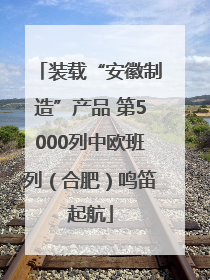 装载“安徽制造”产品 第5000列中欧班列（合肥）鸣笛起航