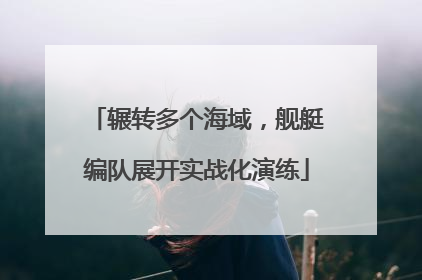 辗转多个海域，舰艇编队展开实战化演练