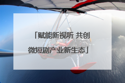 赋能新视听 共创微短剧产业新生态