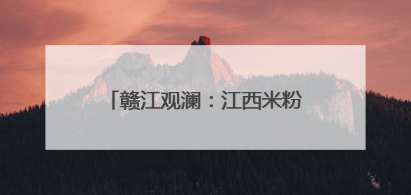赣江观澜：江西米粉何以飘香海内外？
