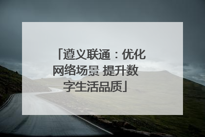 遵义联通：优化网络场景 提升数字生活品质