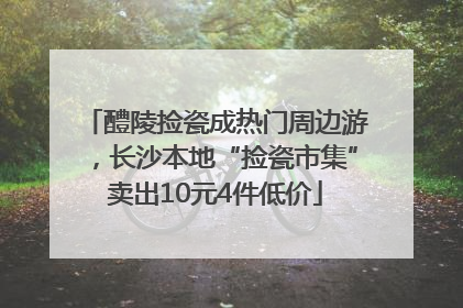 醴陵捡瓷成热门周边游，长沙本地“捡瓷市集”卖出10元4件低价