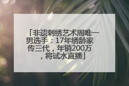 非遗刺绣艺术周唯一男选手：17年绣龄家传三代，年销200万，将试水直播