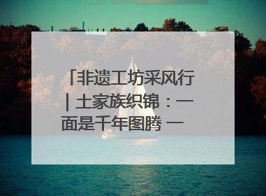 非遗工坊采风行｜土家族织锦：一面是千年图腾 一面是幸福画卷
