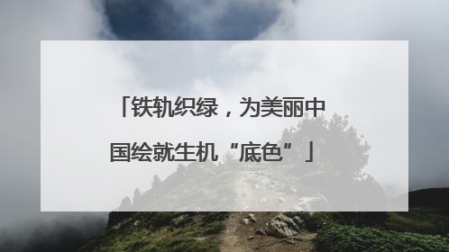 铁轨织绿，为美丽中国绘就生机“底色”