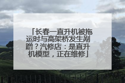 长春一直升机被拖运时与高架桥发生剐蹭？汽修店：是直升机模型，正在维修
