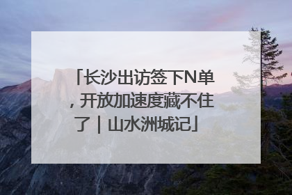 长沙出访签下N单，开放加速度藏不住了｜山水洲城记