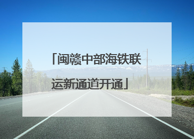 闽赣中部海铁联运新通道开通