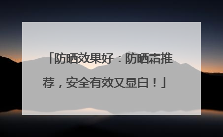 防晒效果好：防晒霜推荐，安全有效又显白！