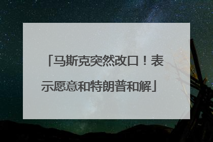 马斯克突然改口！表示愿意和特朗普和解