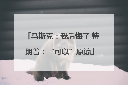马斯克：我后悔了 特朗普：“可以”原谅