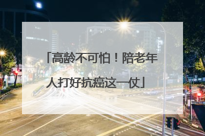 高龄不可怕！陪老年人打好抗癌这一仗