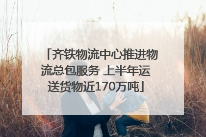 齐铁物流中心推进物流总包服务 上半年运送货物近170万吨