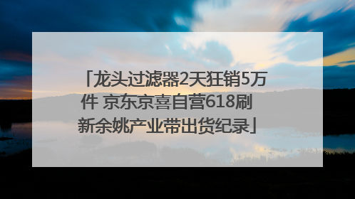 龙头过滤器2天狂销5万件 京东京喜自营618刷新余姚产业带出货纪录