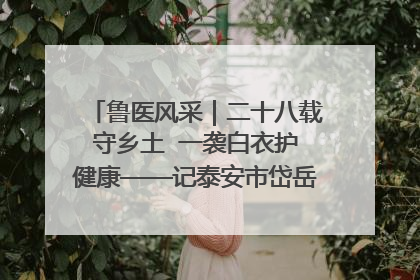 鲁医风采｜二十八载守乡土  一袭白衣护健康——记泰安市岱岳区满庄镇卫生院院长、主任医师张宝喜