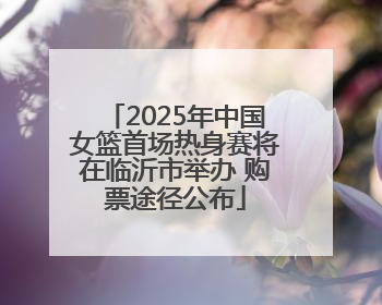 2025年中国女篮首场热身赛将在临沂市举办 购票途径公布