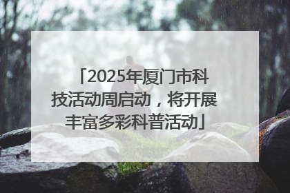 2025年厦门市科技活动周启动，将开展丰富多彩科普活动