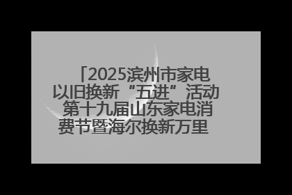2025滨州市家电以旧换新“五进”活动 第十九届山东家电消费节暨海尔换新万里 行山东站全面启动