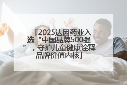 2025达因药业入选“中国品牌500强”，守护儿童健康诠释品牌价值内核