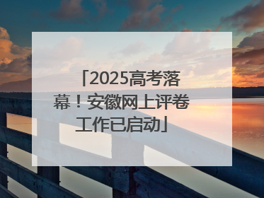 2025高考落幕！安徽网上评卷工作已启动