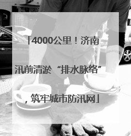 4000公里！济南汛前清淤“排水脉络”，筑牢城市防汛网