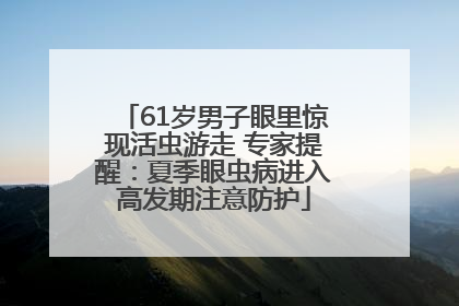 61岁男子眼里惊现活虫游走 专家提醒：夏季眼虫病进入高发期注意防护