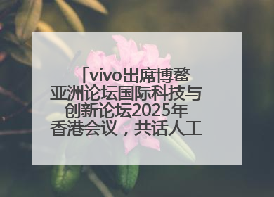 vivo出席博鳌亚洲论坛国际科技与创新论坛2025年香港会议，共话人工智能未来图景